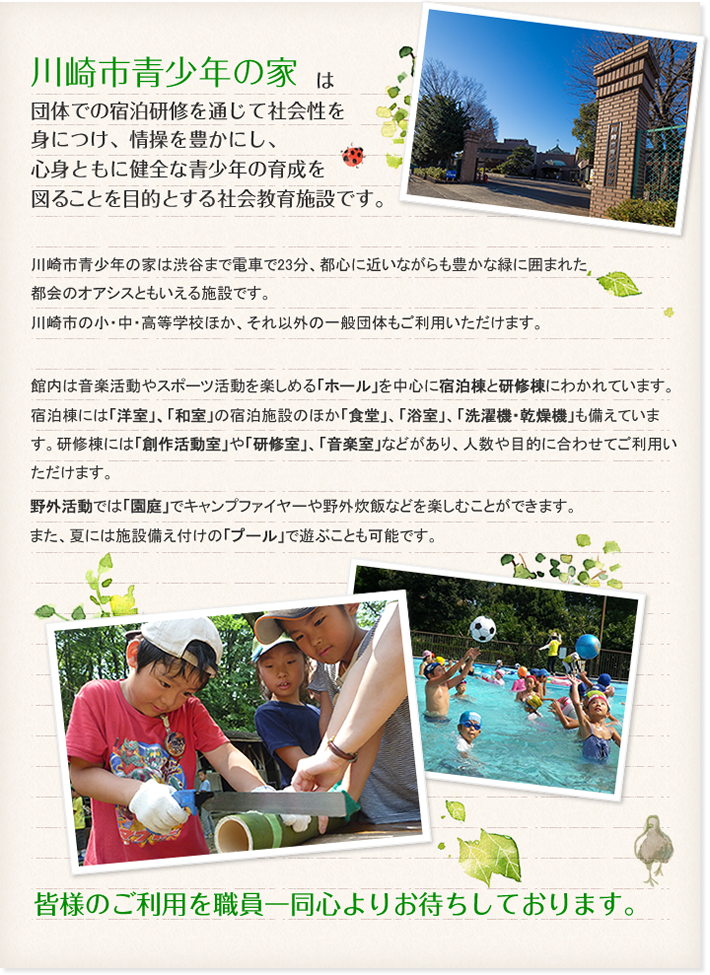 川崎市青少年の家は団体での宿泊研修を通じて社会性を身につけ、情操を豊かにし、心身ともに健全な青少年の育成を図ることを目的とする社会教育施設です。川崎市青少年の家は渋谷まで電車で23分、都心に近いながらも豊かな緑に囲まれた都会のオアシスともいえる施設です。川崎市の小・中・高等学校ほか、それ以外の一般団体もご利用いただけます。館内は音楽活動やスポーツ活動を楽しめる「ホール」を中心に宿泊棟と研修棟にわかれています。宿泊棟には「洋室」、「和室」の宿泊施設のほか「食堂」、「浴室」、「洗濯機・乾燥機」も備えています。研修棟には「創作活動室」や「研修室」、「音楽室」などがあり、人数や目的に合わせてご利用いただけます。野外活動では「園庭」でキャンプファイヤーや野外炊飯などを楽しむことができます。また、夏には施設備え付けの「プール」で遊ぶことも可能です。皆様のご利用を職員一同心よりお待ちしております。