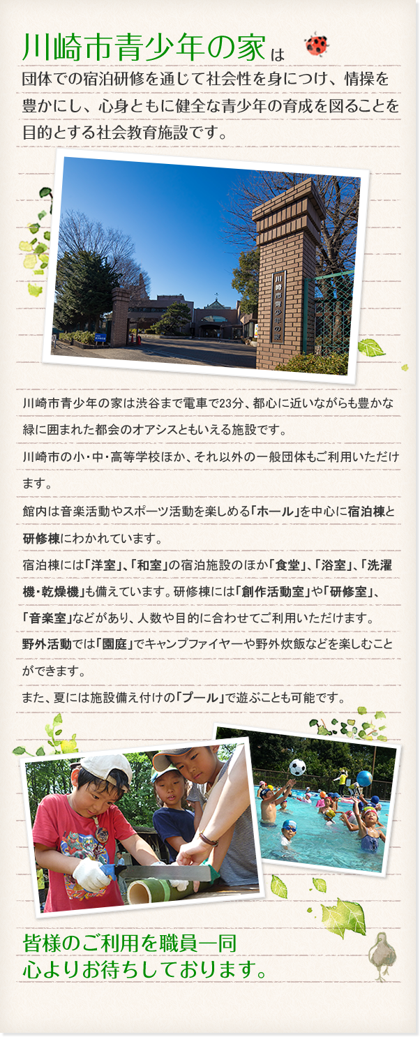 川崎市青少年の家は団体での宿泊研修を通じて社会性を身につけ、情操を豊かにし、心身ともに健全な青少年の育成を図ることを目的とする社会教育施設です。川崎市青少年の家は渋谷まで電車で23分、都心に近いながらも豊かな緑に囲まれた都会のオアシスともいえる施設です。川崎市の小・中・高等学校ほか、それ以外の一般団体もご利用いただけます。館内は音楽活動やスポーツ活動を楽しめる「ホール」を中心に宿泊棟と研修棟にわかれています。宿泊棟には「洋室」、「和室」の宿泊施設のほか「食堂」、「浴室」、「洗濯機・乾燥機」も備えています。研修棟には「創作活動室」や「研修室」、「音楽室」などがあり、人数や目的に合わせてご利用いただけます。野外活動では「園庭」でキャンプファイヤーや野外炊飯などを楽しむことができます。また、夏には施設備え付けの「プール」で遊ぶことも可能です。皆様のご利用を職員一同心よりお待ちしております。