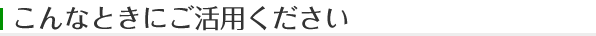 こんなときにご活用ください